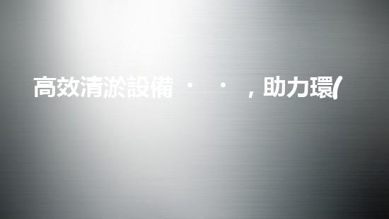 高效清淤設備，助力環(huán)保工程新篇章